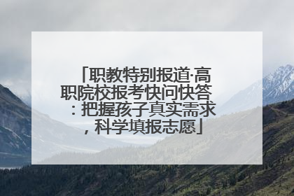 职教特别报道·高职院校报考快问快答：把握孩子真实需求，科学填报志愿