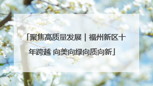 聚焦高质量发展｜福州新区十年跨越 向美向绿向质向新