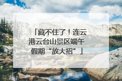 藏不住了！连云港云台山景区端午假期“放大招”