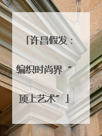 许昌假发：编织时尚界“顶上艺术”