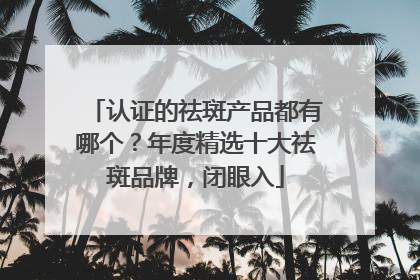 认证的祛斑产品都有哪个？年度精选十大祛斑品牌，闭眼入