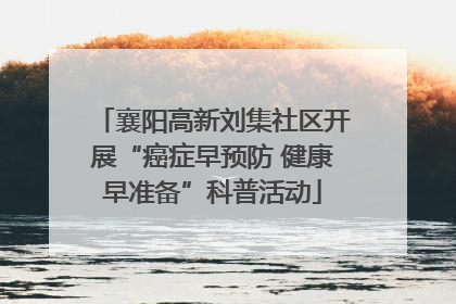 襄阳高新刘集社区开展“癌症早预防 健康早准备”科普活动