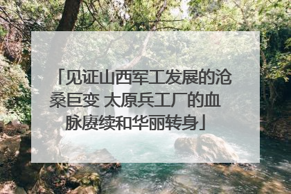 见证山西军工发展的沧桑巨变 太原兵工厂的血脉赓续和华丽转身