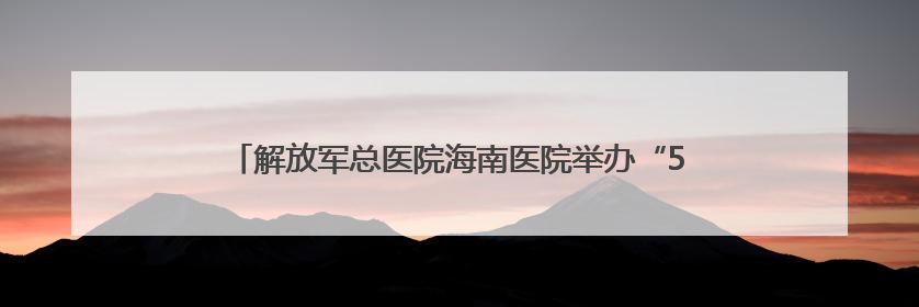 解放军总医院海南医院举办“5·12”国际护士节系列活动
