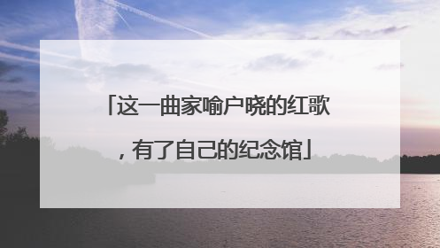 这一曲家喻户晓的红歌，有了自己的纪念馆