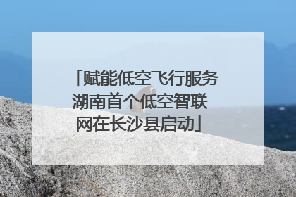 赋能低空飞行服务 湖南首个低空智联网在长沙县启动