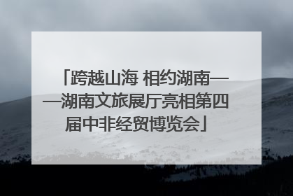 跨越山海 相约湖南——湖南文旅展厅亮相第四届中非经贸博览会