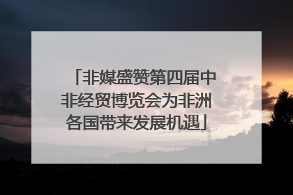 非媒盛赞第四届中非经贸博览会为非洲各国带来发展机遇