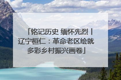铭记历史 缅怀先烈丨辽宁桓仁：革命老区绘就多彩乡村振兴画卷