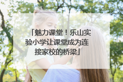 魅力课堂！乐山实验小学让课堂成为连接家校的桥梁