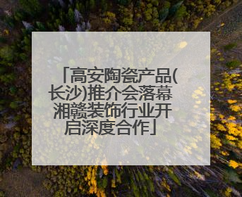 高安陶瓷产品(长沙)推介会落幕 湘赣装饰行业开启深度合作
