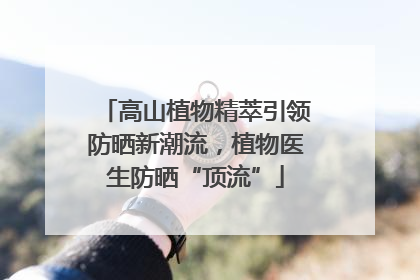 高山植物精萃引领防晒新潮流，植物医生防晒“顶流”