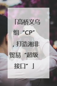 高桥义乌组“CP”，打造湘非贸易“超级接口”