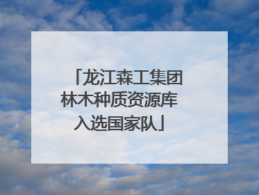 龙江森工集团林木种质资源库入选国家队
