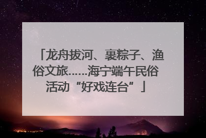 龙舟拔河、裹粽子、渔俗文旅……海宁端午民俗活动“好戏连台”