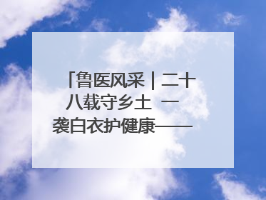 鲁医风采｜二十八载守乡土  一袭白衣护健康——记泰安市岱岳区满庄镇卫生院院长、主任医师张宝喜