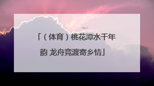 （体育）桃花潭水千年韵 龙舟竞渡寄乡情