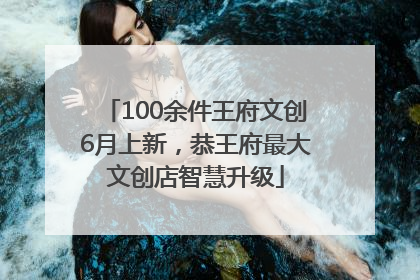100余件王府文创6月上新，恭王府最大文创店智慧升级
