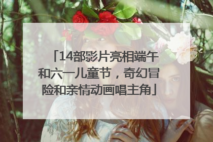 14部影片亮相端午和六一儿童节，奇幻冒险和亲情动画唱主角