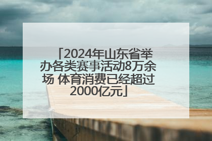 2024年山东省举办各类赛事活动8万余场 体育消费已经超过2000亿元
