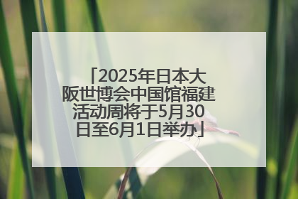 2025年日本大阪世博会中国馆福建活动周将于5月30日至6月1日举办