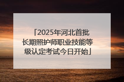 2025年河北首批长期照护师职业技能等级认定考试今日开始