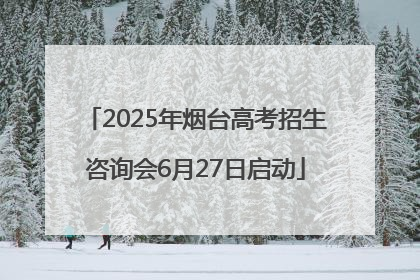 2025年烟台高考招生咨询会6月27日启动