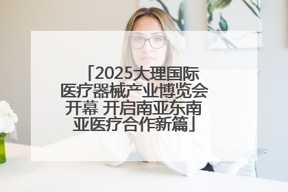 2025大理国际医疗器械产业博览会开幕 开启南亚东南亚医疗合作新篇