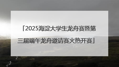 2025海淀大学生龙舟赛暨第三届端午龙舟邀请赛火热开赛