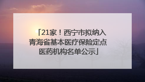 21家！西宁市拟纳入青海省基本医疗保险定点医药机构名单公示