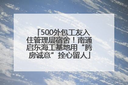 500外包工友入住管理层宿舍！南通启东海工基地用“腾房诚意”拴心留人